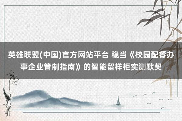 英雄联盟(中国)官方网站平台 稳当《校园配餐办事企业管制指南》的智能留样柜实测默契