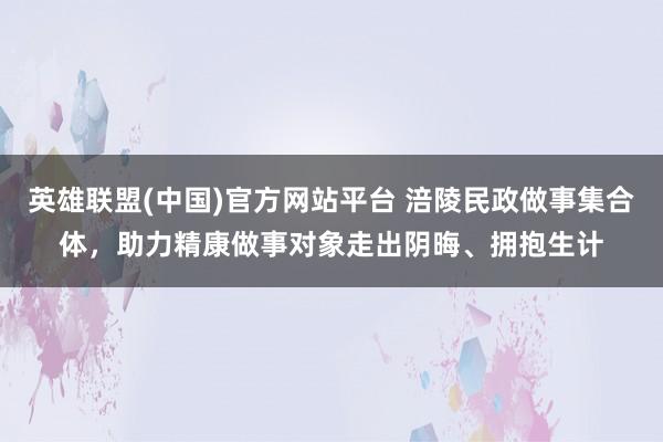 英雄联盟(中国)官方网站平台 涪陵民政做事集合体，助力精康做事对象走出阴晦、拥抱生计