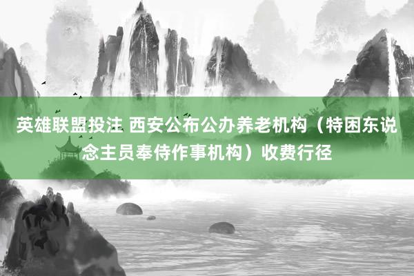 英雄联盟投注 西安公布公办养老机构（特困东说念主员奉侍作事机构）收费行径