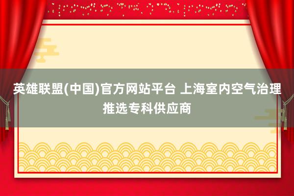 英雄联盟(中国)官方网站平台 上海室内空气治理推选专科供应商