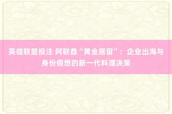 英雄联盟投注 阿联酋“黄金居留”：企业出海与身份假想的新一代料理决策