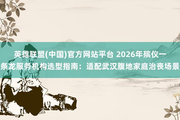 英雄联盟(中国)官方网站平台 2026年殡仪一条龙服务机构选型指南：适配武汉腹地家庭治丧场景