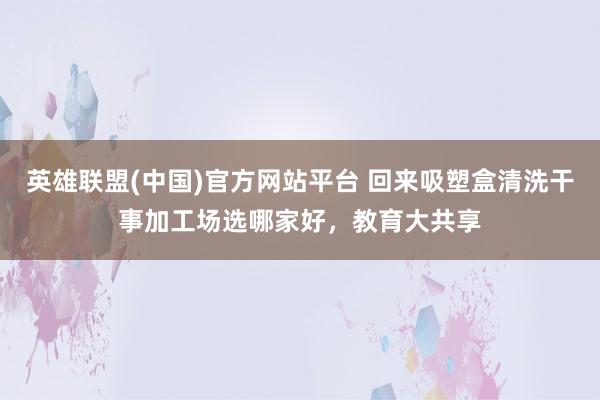 英雄联盟(中国)官方网站平台 回来吸塑盒清洗干事加工场选哪家好，教育大共享