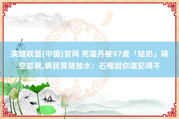 英雄联盟(中国)官网 苑瓊丹被97歲「姑奶」隔空認親，網民質疑抽水：石榴姐你還記得不