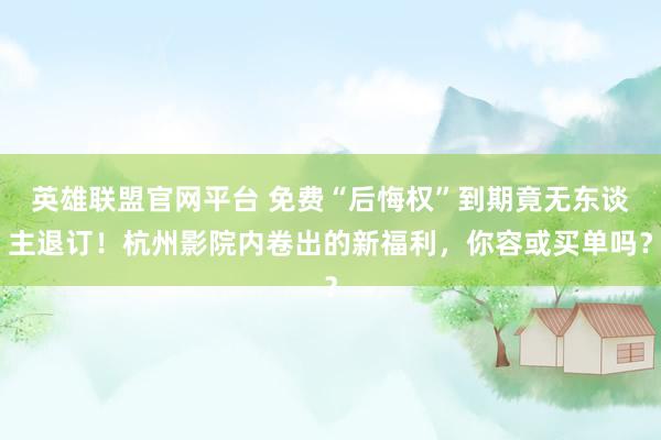 英雄联盟官网平台 免费“后悔权”到期竟无东谈主退订！杭州影院内卷出的新福利，你容或买单吗？