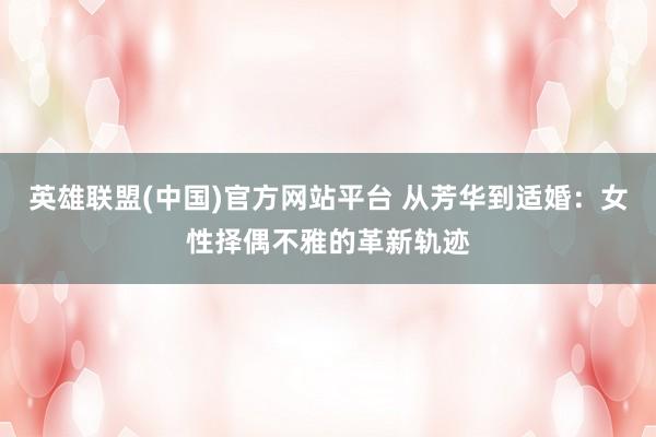 英雄联盟(中国)官方网站平台 从芳华到适婚：女性择偶不雅的革新轨迹