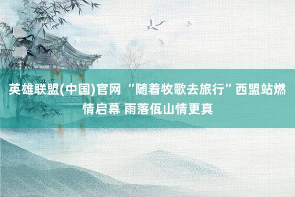 英雄联盟(中国)官网 “随着牧歌去旅行”西盟站燃情启幕 雨落佤山情更真