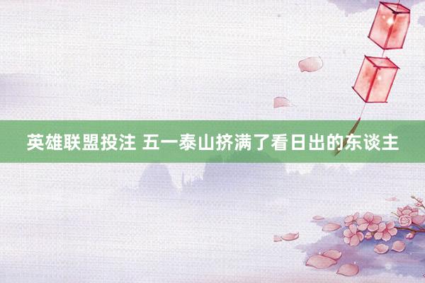 英雄联盟投注 五一泰山挤满了看日出的东谈主