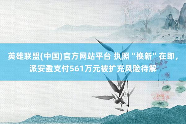 英雄联盟(中国)官方网站平台 执照“换新”在即，派安盈支付561万元被扩充风险待解