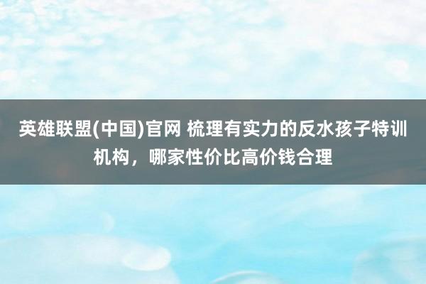 英雄联盟(中国)官网 梳理有实力的反水孩子特训机构，哪家性价比高价钱合理
