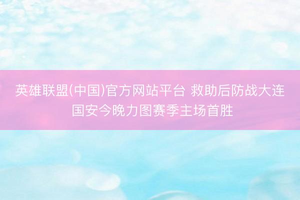 英雄联盟(中国)官方网站平台 救助后防战大连 国安今晚力图赛季主场首胜