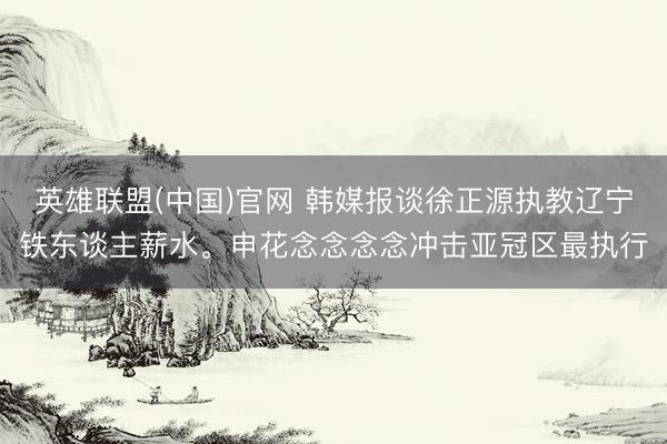 英雄联盟(中国)官网 韩媒报谈徐正源执教辽宁铁东谈主薪水。申花念念念念冲击亚冠区最执行