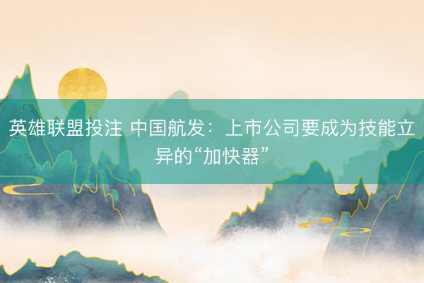 英雄联盟投注 中国航发：上市公司要成为技能立异的“加快器”