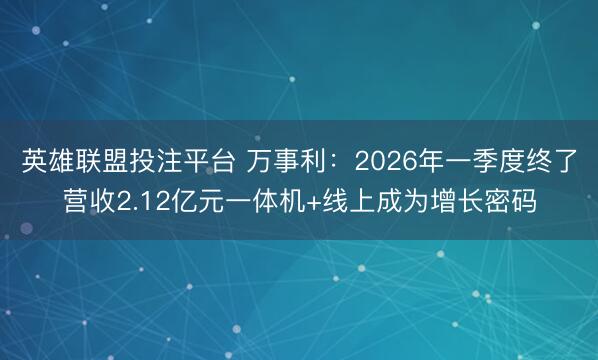 英雄联盟投注平台 万事利：2026年一季度终了营收2.12亿元一体机+线上成为增长密码