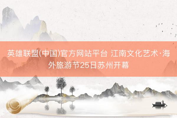 英雄联盟(中国)官方网站平台 江南文化艺术·海外旅游节25日苏州开幕