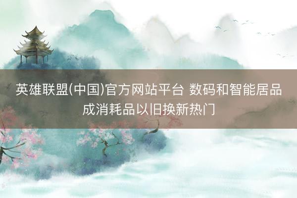 英雄联盟(中国)官方网站平台 数码和智能居品成消耗品以旧换新热门